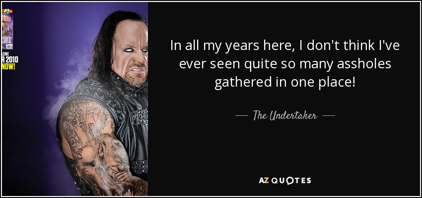 In all my years here, I don't think I've ever seen quite so many assholes gathered in one place! - The Undertaker