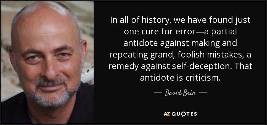 In all of history, we have found just one cure for error—a partial antidote against making and repeating grand, foolish mistakes, a remedy against self-deception. That antidote is criticism. - David Brin