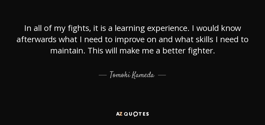 In all of my fights, it is a learning experience. I would know afterwards what I need to improve on and what skills I need to maintain. This will make me a better fighter. - Tomoki Kameda