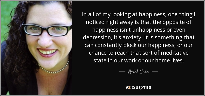 In all of my looking at happiness, one thing I noticed right away is that the opposite of happiness isn't unhappiness or even depression, it's anxiety. It is something that can constantly block our happiness, or our chance to reach that sort of meditative state in our work or our home lives. - Ariel Gore