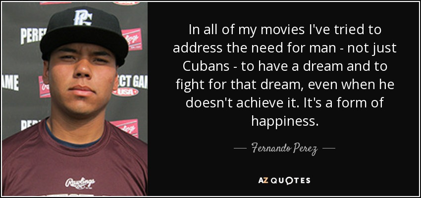 In all of my movies I've tried to address the need for man - not just Cubans - to have a dream and to fight for that dream, even when he doesn't achieve it. It's a form of happiness. - Fernando Perez
