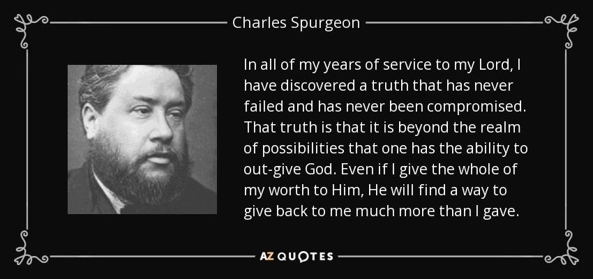 In all of my years of service to my Lord, I have discovered a truth that has never failed and has never been compromised. That truth is that it is beyond the realm of possibilities that one has the ability to out-give God. Even if I give the whole of my worth to Him, He will find a way to give back to me much more than I gave. - Charles Spurgeon