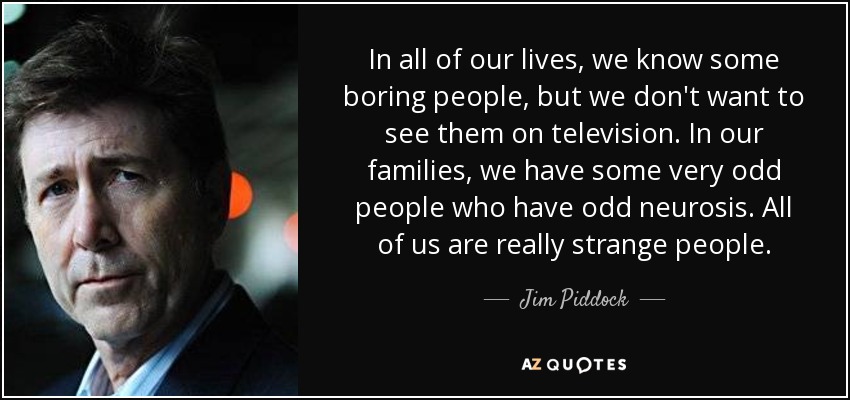 In all of our lives, we know some boring people, but we don't want to see them on television. In our families, we have some very odd people who have odd neurosis. All of us are really strange people. - Jim Piddock
