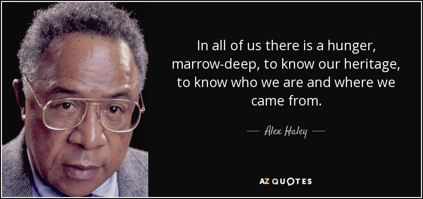 In all of us there is a hunger, marrow-deep, to know our heritage, to know who we are and where we came from. - Alex Haley