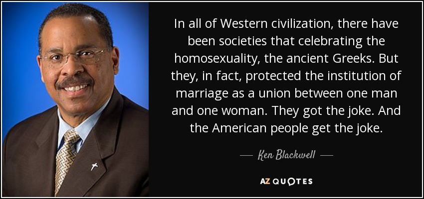 In all of Western civilization, there have been societies that celebrating the homosexuality, the ancient Greeks. But they, in fact, protected the institution of marriage as a union between one man and one woman. They got the joke. And the American people get the joke. - Ken Blackwell