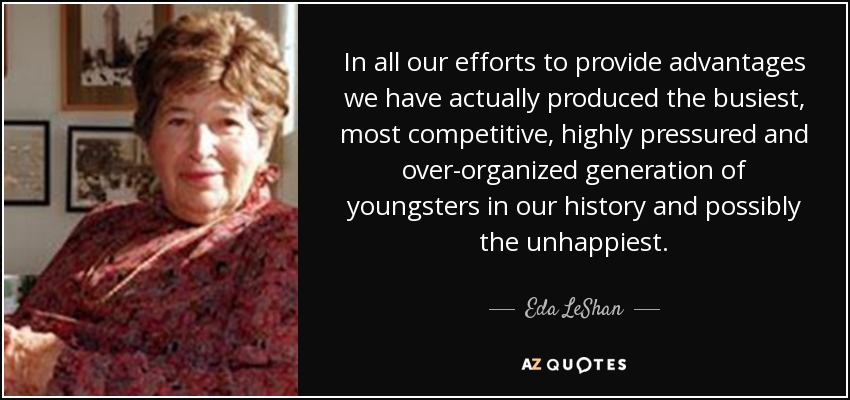 In all our efforts to provide advantages we have actually produced the busiest, most competitive, highly pressured and over-organized generation of youngsters in our history and possibly the unhappiest. - Eda LeShan