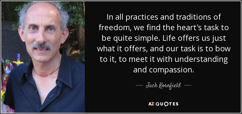 In all practices and traditions of freedom, we find the heart's task to be quite simple. Life offers us just what it offers, and our task is to bow to it, to meet it with understanding and compassion. - Jack Kornfield
