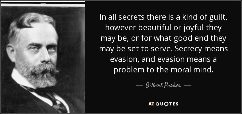 In all secrets there is a kind of guilt, however beautiful or joyful they may be, or for what good end they may be set to serve. Secrecy means evasion, and evasion means a problem to the moral mind. - Gilbert Parker
