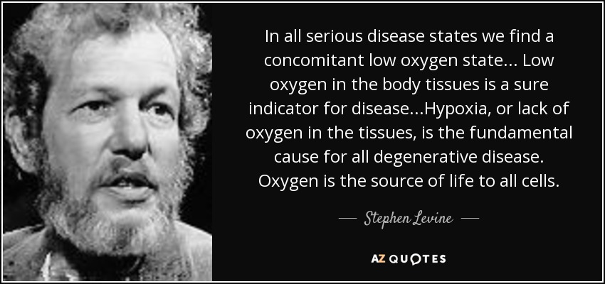 In all serious disease states we find a concomitant low oxygen state... Low oxygen in the body tissues is a sure indicator for disease...Hypoxia, or lack of oxygen in the tissues, is the fundamental cause for all degenerative disease. Oxygen is the source of life to all cells. - Stephen Levine
