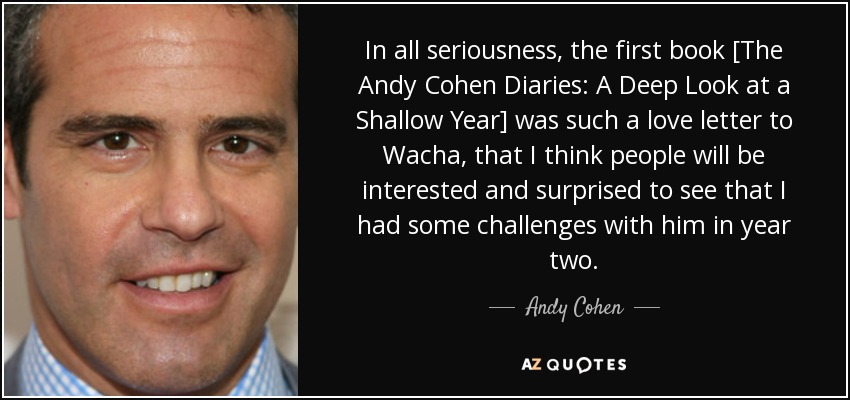 In all seriousness, the first book [The Andy Cohen Diaries: A Deep Look at a Shallow Year] was such a love letter to Wacha, that I think people will be interested and surprised to see that I had some challenges with him in year two. - Andy Cohen