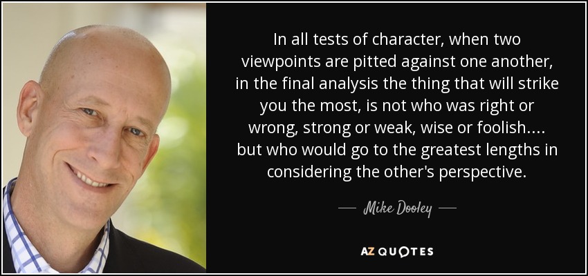 In all tests of character, when two viewpoints are pitted against one another, in the final analysis the thing that will strike you the most, is not who was right or wrong, strong or weak, wise or foolish.... but who would go to the greatest lengths in considering the other's perspective. - Mike Dooley