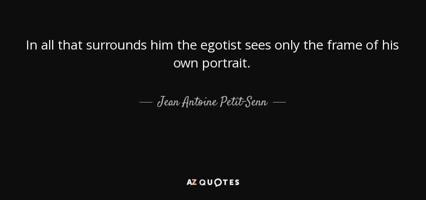 In all that surrounds him the egotist sees only the frame of his own portrait. - Jean Antoine Petit-Senn