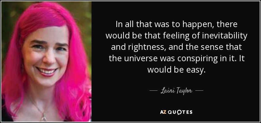 In all that was to happen, there would be that feeling of inevitability and rightness, and the sense that the universe was conspiring in it. It would be easy. - Laini Taylor