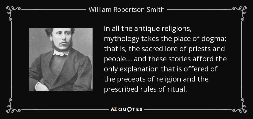 In all the antique religions, mythology takes the place of dogma; that is, the sacred lore of priests and people... and these stories afford the only explanation that is offered of the precepts of religion and the prescribed rules of ritual. - William Robertson Smith