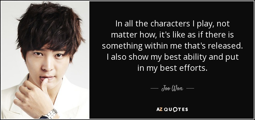 In all the characters I play, not matter how, it's like as if there is something within me that's released. I also show my best ability and put in my best efforts. - Joo Won
