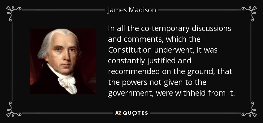 In all the co-temporary discussions and comments, which the Constitution underwent, it was constantly justified and recommended on the ground, that the powers not given to the government, were withheld from it. - James Madison