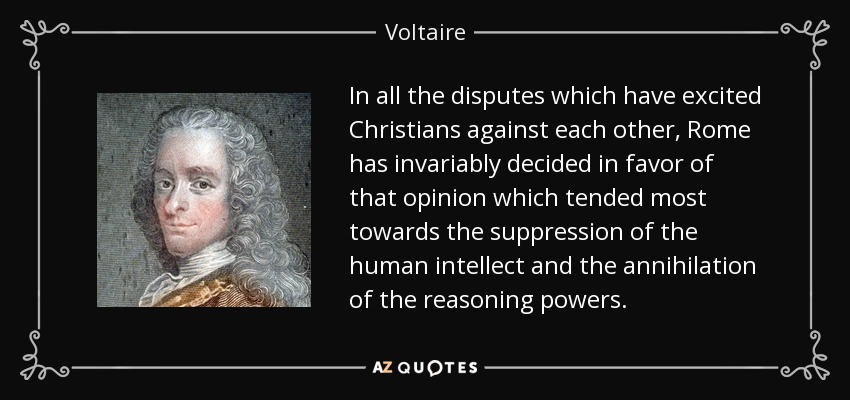 In all the disputes which have excited Christians against each other, Rome has invariably decided in favor of that opinion which tended most towards the suppression of the human intellect and the annihilation of the reasoning powers. - Voltaire