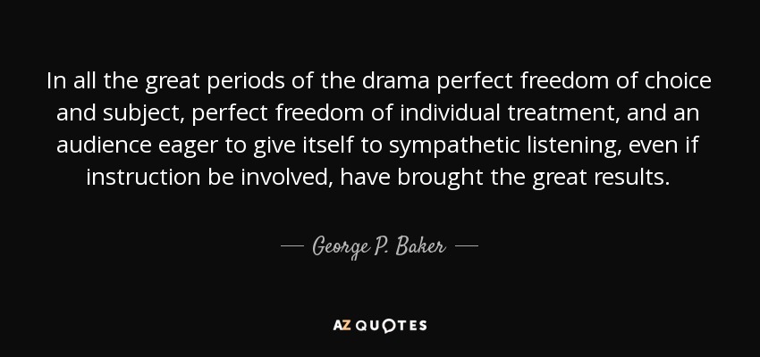In all the great periods of the drama perfect freedom of choice and subject, perfect freedom of individual treatment, and an audience eager to give itself to sympathetic listening, even if instruction be involved, have brought the great results. - George P. Baker