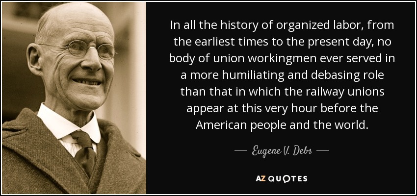 In all the history of organized labor, from the earliest times to the present day, no body of union workingmen ever served in a more humiliating and debasing role than that in which the railway unions appear at this very hour before the American people and the world. - Eugene V. Debs