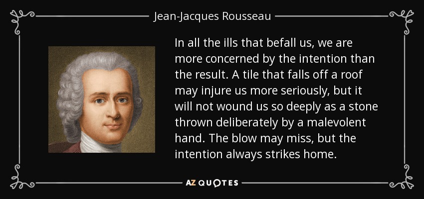 In all the ills that befall us, we are more concerned by the intention than the result. A tile that falls off a roof may injure us more seriously, but it will not wound us so deeply as a stone thrown deliberately by a malevolent hand. The blow may miss, but the intention always strikes home. - Jean-Jacques Rousseau