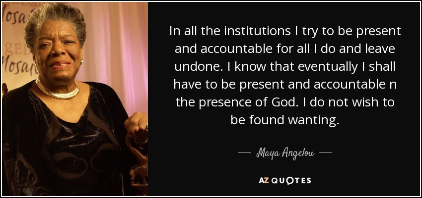 In all the institutions I try to be present and accountable for all I do and leave undone. I know that eventually I shall have to be present and accountable n the presence of God. I do not wish to be found wanting. - Maya Angelou