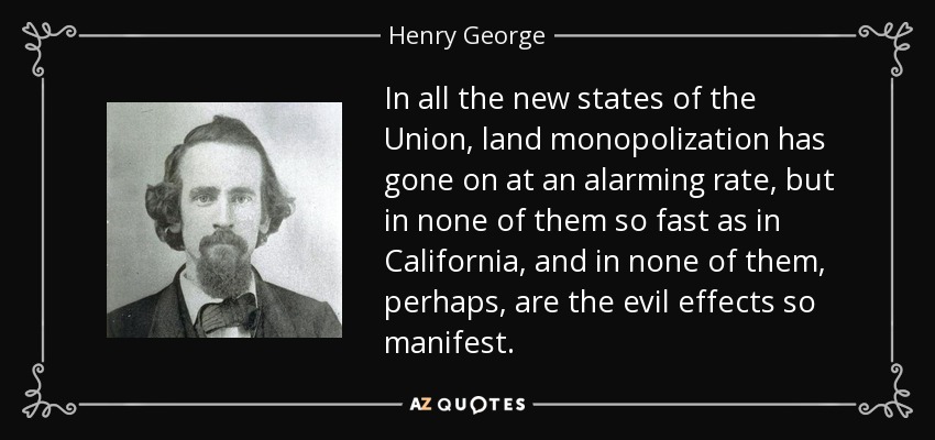 In all the new states of the Union, land monopolization has gone on at an alarming rate, but in none of them so fast as in California, and in none of them, perhaps, are the evil effects so manifest. - Henry George