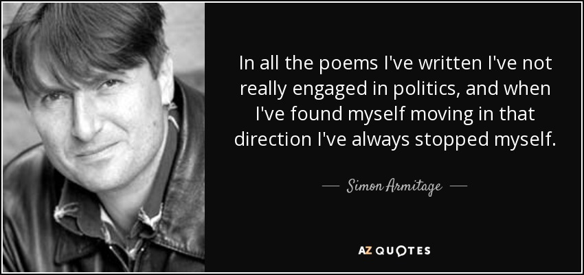 In all the poems I've written I've not really engaged in politics, and when I've found myself moving in that direction I've always stopped myself. - Simon Armitage