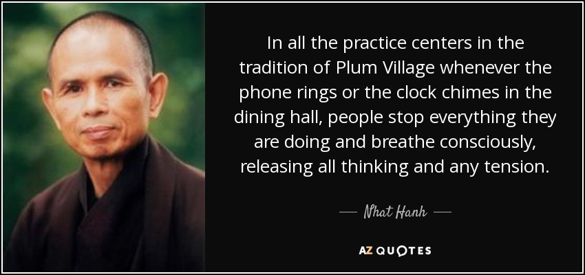 In all the practice centers in the tradition of Plum Village whenever the phone rings or the clock chimes in the dining hall, people stop everything they are doing and breathe consciously, releasing all thinking and any tension. - Nhat Hanh