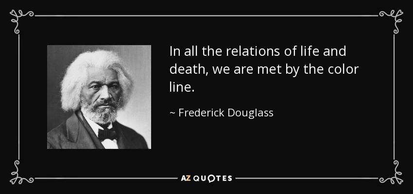 In all the relations of life and death, we are met by the color line. - Frederick Douglass