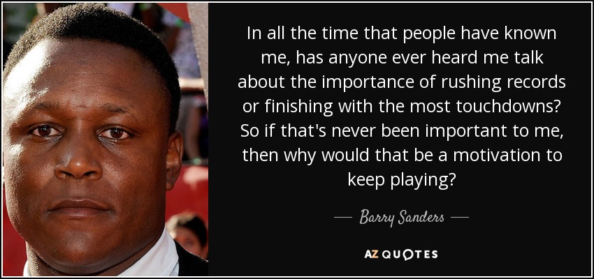 In all the time that people have known me, has anyone ever heard me talk about the importance of rushing records or finishing with the most touchdowns? So if that's never been important to me, then why would that be a motivation to keep playing? - Barry Sanders