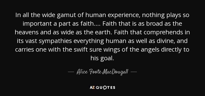 In all the wide gamut of human experience, nothing plays so important a part as faith.... Faith that is as broad as the heavens and as wide as the earth. Faith that comprehends in its vast sympathies everything human as well as divine, and carries one with the swift sure wings of the angels directly to his goal. - Alice Foote MacDougall
