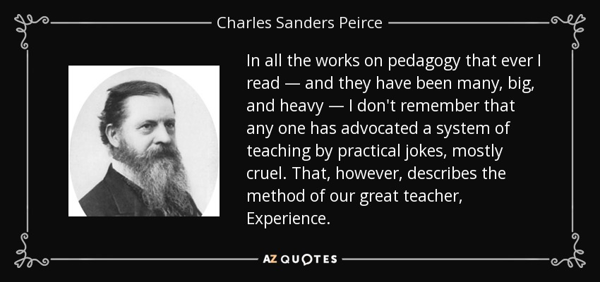 In all the works on pedagogy that ever I read — and they have been many, big, and heavy — I don't remember that any one has advocated a system of teaching by practical jokes, mostly cruel. That, however, describes the method of our great teacher, Experience. - Charles Sanders Peirce