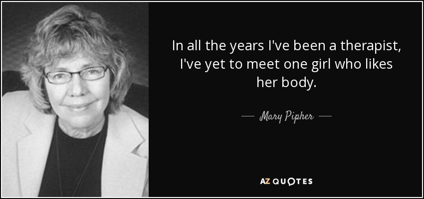 In all the years I've been a therapist, I've yet to meet one girl who likes her body. - Mary Pipher