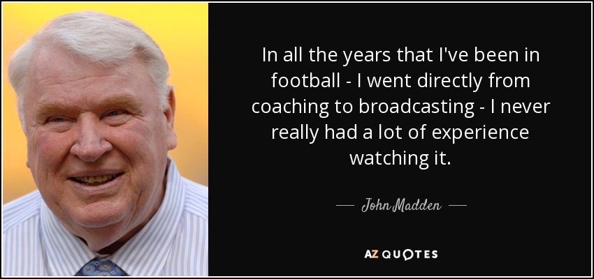 In all the years that I've been in football - I went directly from coaching to broadcasting - I never really had a lot of experience watching it. - John Madden