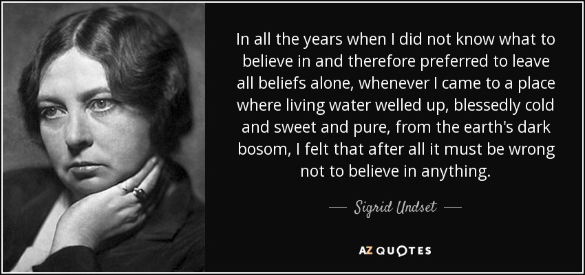 In all the years when I did not know what to believe in and therefore preferred to leave all beliefs alone, whenever I came to a place where living water welled up, blessedly cold and sweet and pure, from the earth's dark bosom, I felt that after all it must be wrong not to believe in anything. - Sigrid Undset