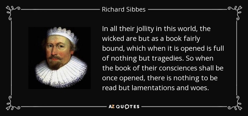 In all their jollity in this world, the wicked are but as a book fairly bound, which when it is opened is full of nothing but tragedies. So when the book of their consciences shall be once opened, there is nothing to be read but lamentations and woes. - Richard Sibbes