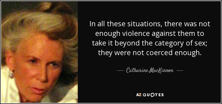 In all these situations, there was not enough violence against them to take it beyond the category of sex; they were not coerced enough. - Catharine MacKinnon