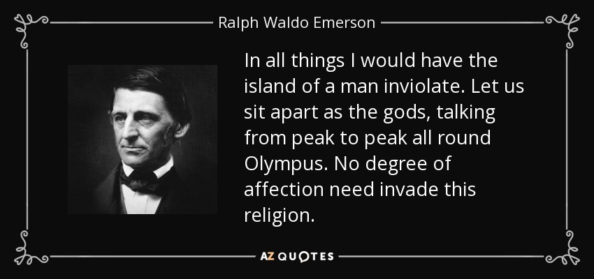 In all things I would have the island of a man inviolate. Let us sit apart as the gods, talking from peak to peak all round Olympus. No degree of affection need invade this religion. - Ralph Waldo Emerson