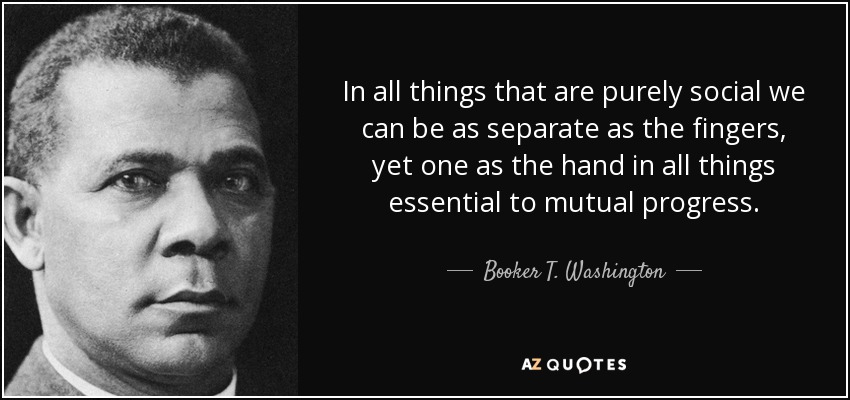 In all things that are purely social we can be as separate as the fingers, yet one as the hand in all things essential to mutual progress. - Booker T. Washington