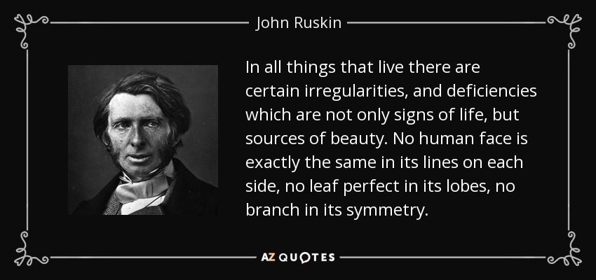 In all things that live there are certain irregularities, and deficiencies which are not only signs of life, but sources of beauty. No human face is exactly the same in its lines on each side, no leaf perfect in its lobes, no branch in its symmetry. - John Ruskin