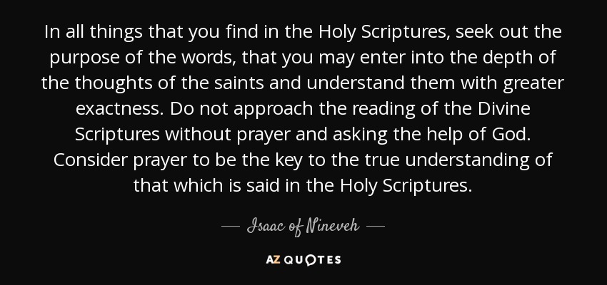 In all things that you find in the Holy Scriptures, seek out the purpose of the words, that you may enter into the depth of the thoughts of the saints and understand them with greater exactness. Do not approach the reading of the Divine Scriptures without prayer and asking the help of God. Consider prayer to be the key to the true understanding of that which is said in the Holy Scriptures. - Isaac of Nineveh