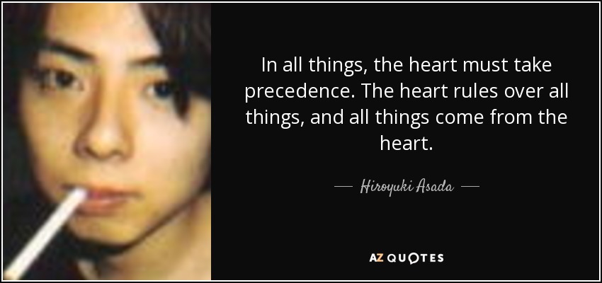 In all things, the heart must take precedence. The heart rules over all things, and all things come from the heart. - Hiroyuki Asada