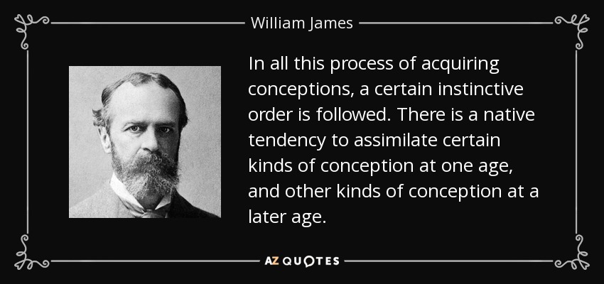 In all this process of acquiring conceptions, a certain instinctive order is followed. There is a native tendency to assimilate certain kinds of conception at one age, and other kinds of conception at a later age. - William James