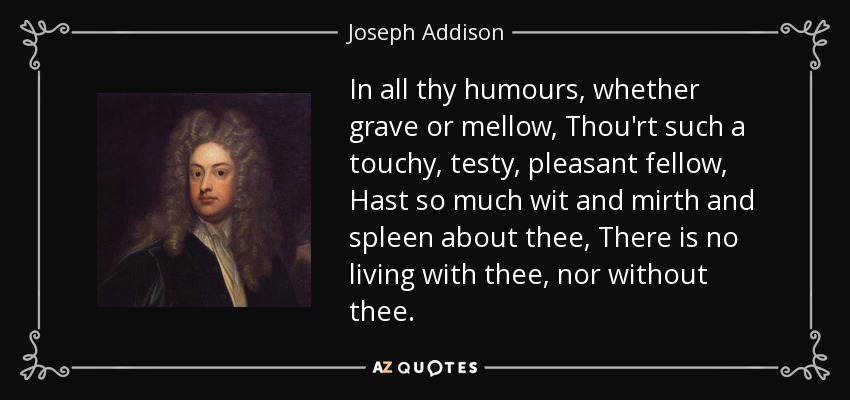 In all thy humours, whether grave or mellow, Thou'rt such a touchy, testy, pleasant fellow, Hast so much wit and mirth and spleen about thee, There is no living with thee, nor without thee. - Joseph Addison
