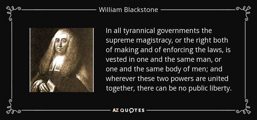In all tyrannical governments the supreme magistracy, or the right both of making and of enforcing the laws, is vested in one and the same man, or one and the same body of men; and wherever these two powers are united together, there can be no public liberty. - William Blackstone