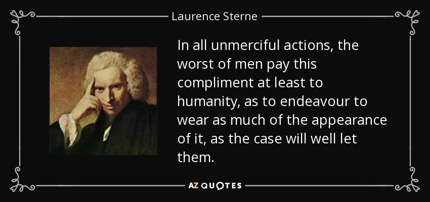 In all unmerciful actions, the worst of men pay this compliment at least to humanity, as to endeavour to wear as much of the appearance of it, as the case will well let them. - Laurence Sterne