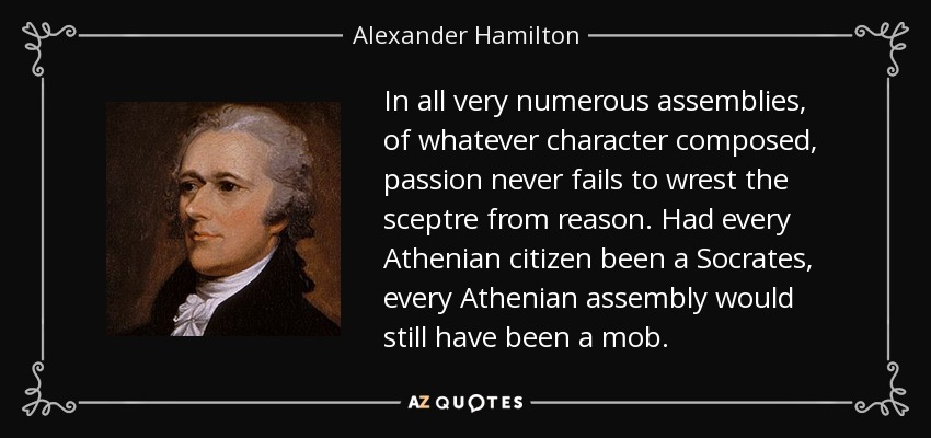 In all very numerous assemblies, of whatever character composed, passion never fails to wrest the sceptre from reason. Had every Athenian citizen been a Socrates, every Athenian assembly would still have been a mob. - Alexander Hamilton