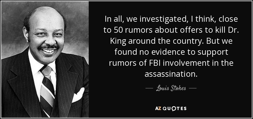 In all, we investigated, I think, close to 50 rumors about offers to kill Dr. King around the country. But we found no evidence to support rumors of FBI involvement in the assassination. - Louis Stokes