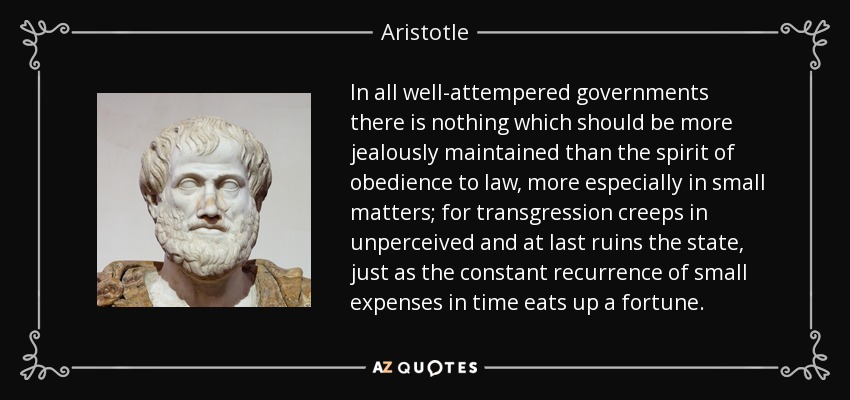 In all well-attempered governments there is nothing which should be more jealously maintained than the spirit of obedience to law, more especially in small matters; for transgression creeps in unperceived and at last ruins the state, just as the constant recurrence of small expenses in time eats up a fortune. - Aristotle