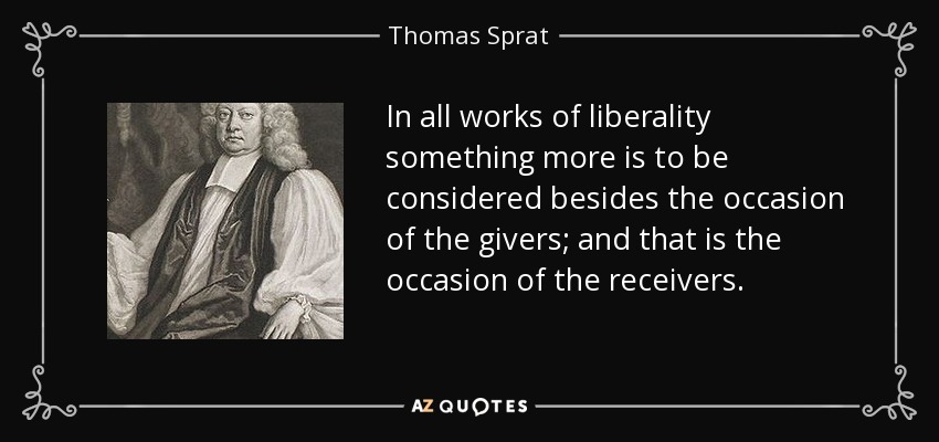 In all works of liberality something more is to be considered besides the occasion of the givers; and that is the occasion of the receivers. - Thomas Sprat